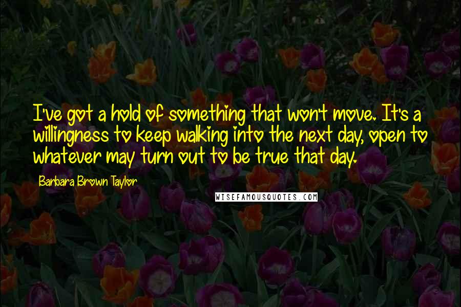 Barbara Brown Taylor Quotes: I've got a hold of something that won't move. It's a willingness to keep walking into the next day, open to whatever may turn out to be true that day.
