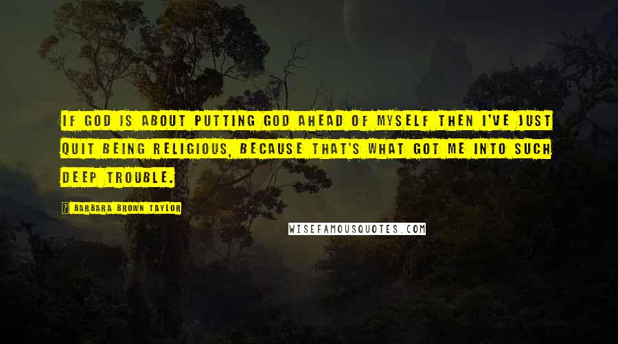 Barbara Brown Taylor Quotes: If God is about putting God ahead of myself then I've just quit being religious, because that's what got me into such deep trouble.