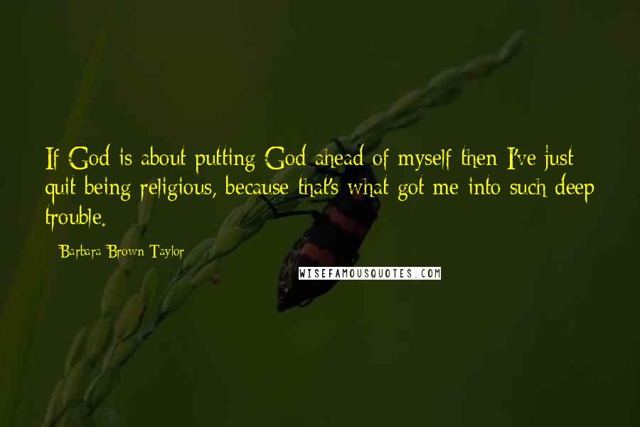 Barbara Brown Taylor Quotes: If God is about putting God ahead of myself then I've just quit being religious, because that's what got me into such deep trouble.