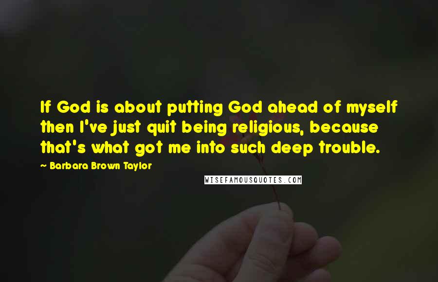 Barbara Brown Taylor Quotes: If God is about putting God ahead of myself then I've just quit being religious, because that's what got me into such deep trouble.