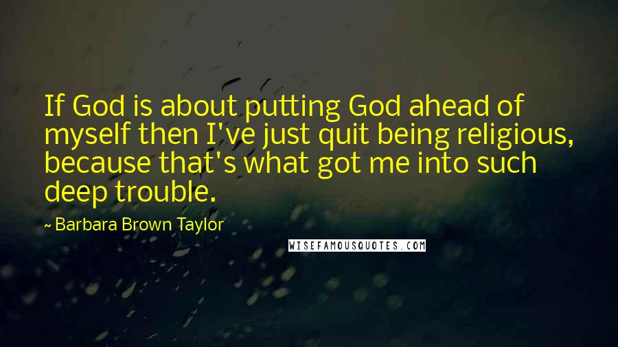 Barbara Brown Taylor Quotes: If God is about putting God ahead of myself then I've just quit being religious, because that's what got me into such deep trouble.