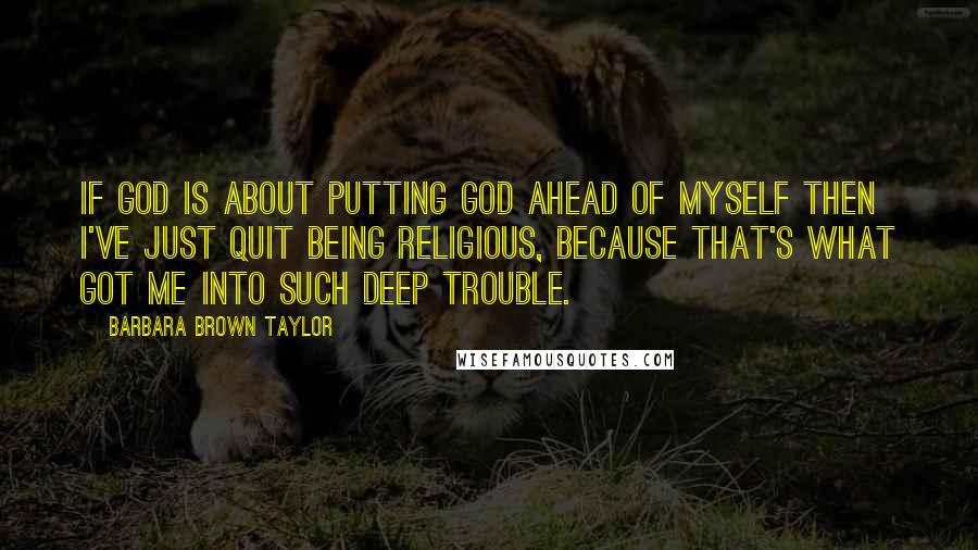 Barbara Brown Taylor Quotes: If God is about putting God ahead of myself then I've just quit being religious, because that's what got me into such deep trouble.