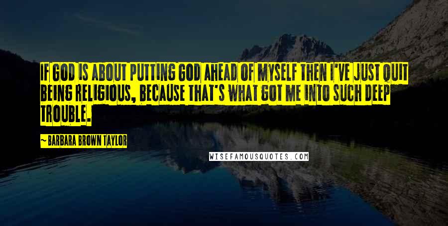 Barbara Brown Taylor Quotes: If God is about putting God ahead of myself then I've just quit being religious, because that's what got me into such deep trouble.