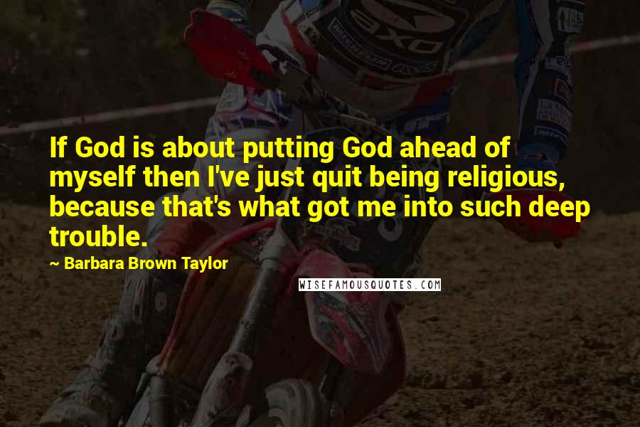 Barbara Brown Taylor Quotes: If God is about putting God ahead of myself then I've just quit being religious, because that's what got me into such deep trouble.