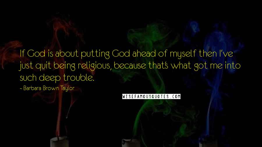 Barbara Brown Taylor Quotes: If God is about putting God ahead of myself then I've just quit being religious, because that's what got me into such deep trouble.