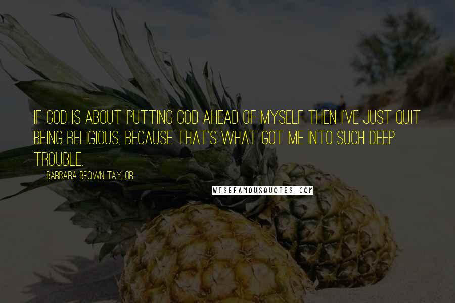 Barbara Brown Taylor Quotes: If God is about putting God ahead of myself then I've just quit being religious, because that's what got me into such deep trouble.