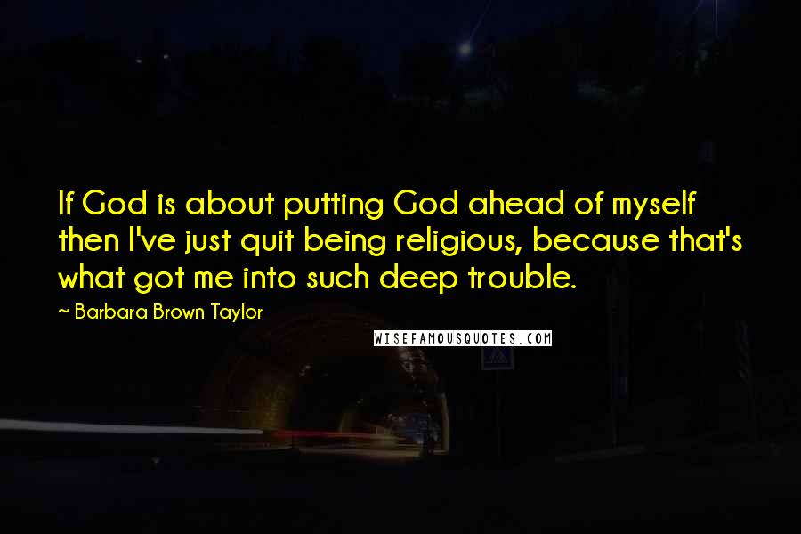 Barbara Brown Taylor Quotes: If God is about putting God ahead of myself then I've just quit being religious, because that's what got me into such deep trouble.