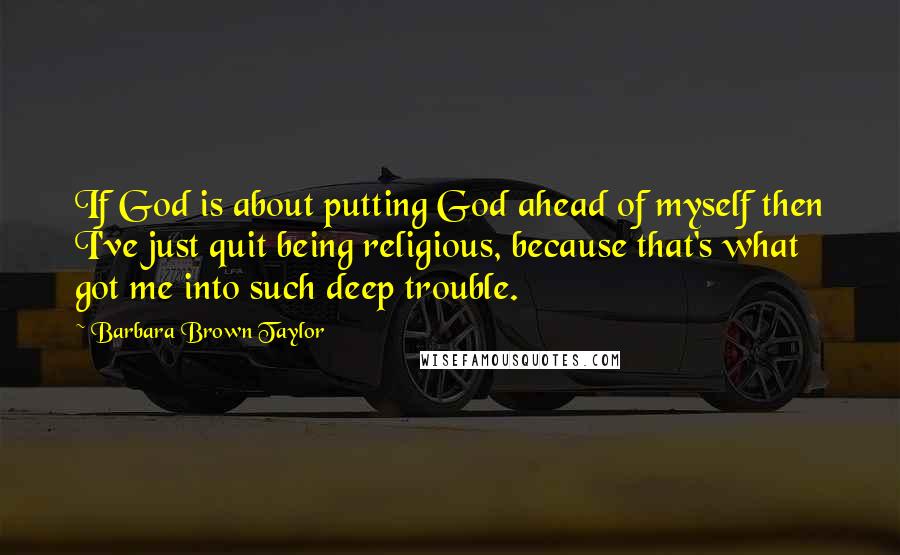 Barbara Brown Taylor Quotes: If God is about putting God ahead of myself then I've just quit being religious, because that's what got me into such deep trouble.