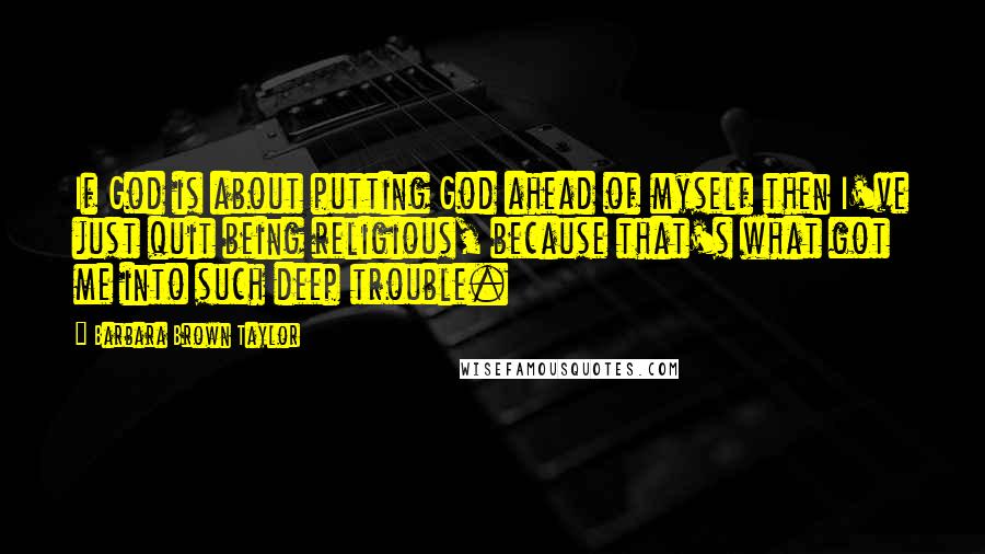 Barbara Brown Taylor Quotes: If God is about putting God ahead of myself then I've just quit being religious, because that's what got me into such deep trouble.