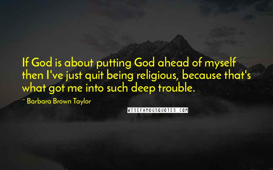 Barbara Brown Taylor Quotes: If God is about putting God ahead of myself then I've just quit being religious, because that's what got me into such deep trouble.