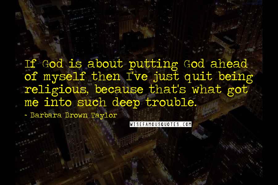 Barbara Brown Taylor Quotes: If God is about putting God ahead of myself then I've just quit being religious, because that's what got me into such deep trouble.