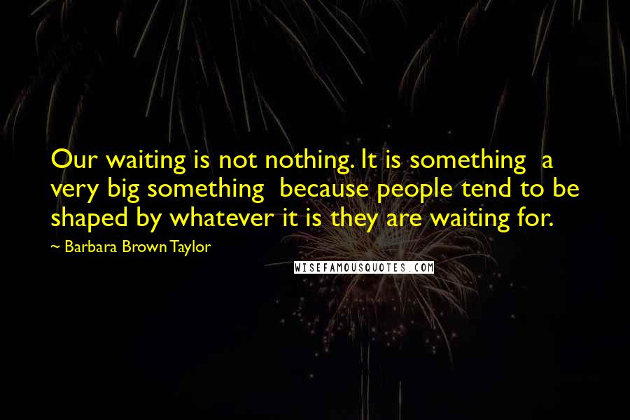 Barbara Brown Taylor Quotes: Our waiting is not nothing. It is something a very big something because people tend to be shaped by whatever it is they are waiting for.