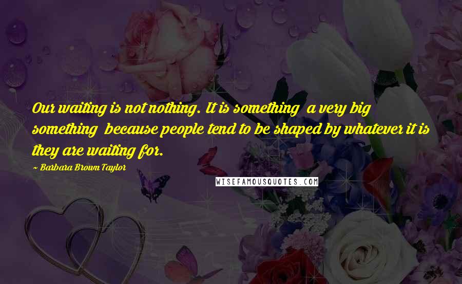 Barbara Brown Taylor Quotes: Our waiting is not nothing. It is something  a very big something  because people tend to be shaped by whatever it is they are waiting for.