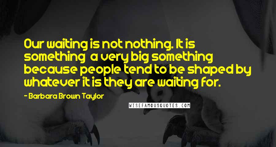 Barbara Brown Taylor Quotes: Our waiting is not nothing. It is something  a very big something  because people tend to be shaped by whatever it is they are waiting for.