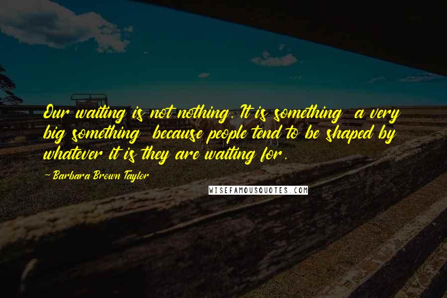 Barbara Brown Taylor Quotes: Our waiting is not nothing. It is something  a very big something  because people tend to be shaped by whatever it is they are waiting for.