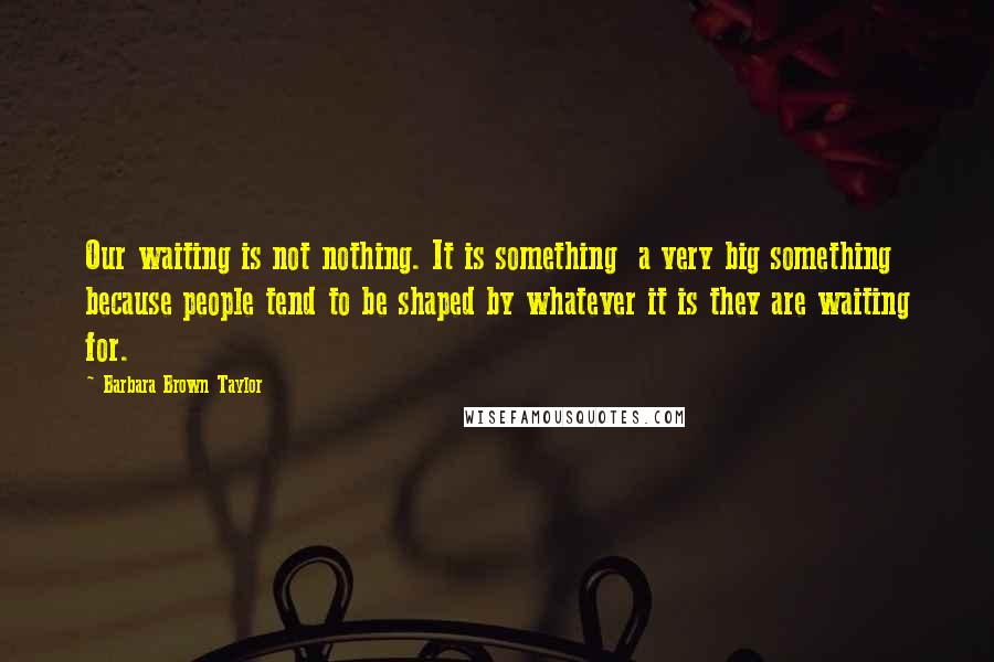 Barbara Brown Taylor Quotes: Our waiting is not nothing. It is something a very big something because people tend to be shaped by whatever it is they are waiting for.