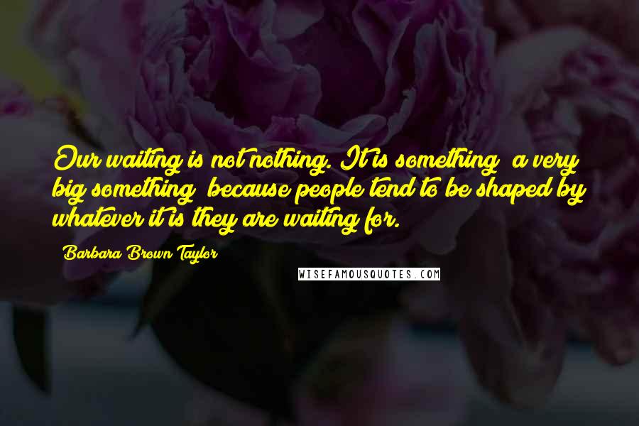 Barbara Brown Taylor Quotes: Our waiting is not nothing. It is something a very big something because people tend to be shaped by whatever it is they are waiting for.
