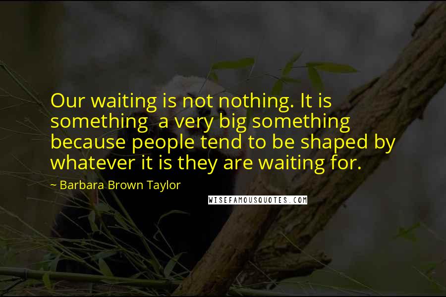 Barbara Brown Taylor Quotes: Our waiting is not nothing. It is something  a very big something  because people tend to be shaped by whatever it is they are waiting for.