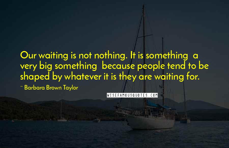 Barbara Brown Taylor Quotes: Our waiting is not nothing. It is something a very big something because people tend to be shaped by whatever it is they are waiting for.