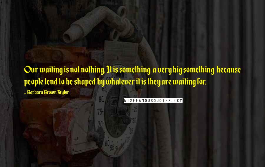 Barbara Brown Taylor Quotes: Our waiting is not nothing. It is something a very big something because people tend to be shaped by whatever it is they are waiting for.
