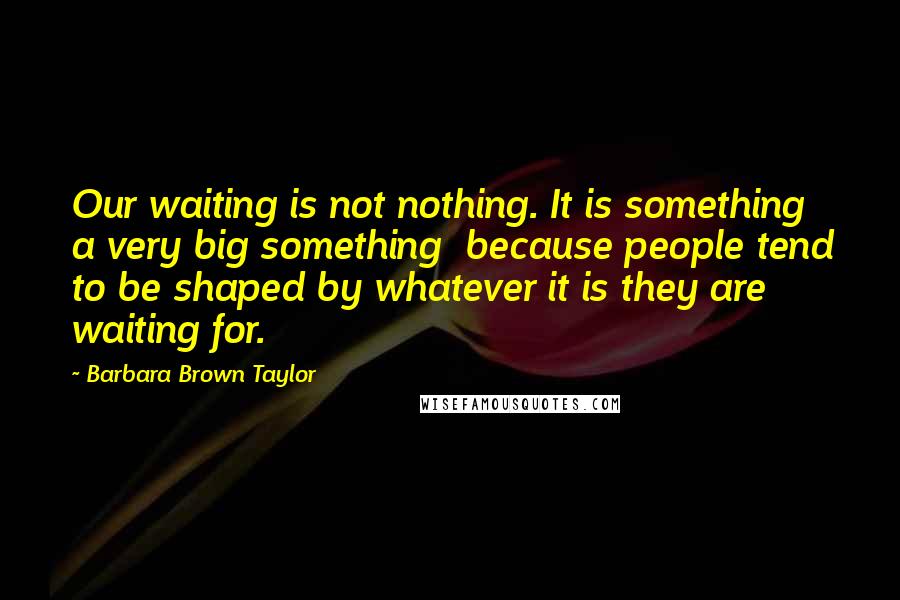 Barbara Brown Taylor Quotes: Our waiting is not nothing. It is something a very big something because people tend to be shaped by whatever it is they are waiting for.