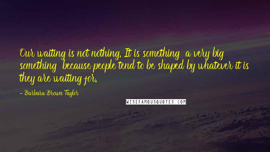 Barbara Brown Taylor Quotes: Our waiting is not nothing. It is something  a very big something  because people tend to be shaped by whatever it is they are waiting for.