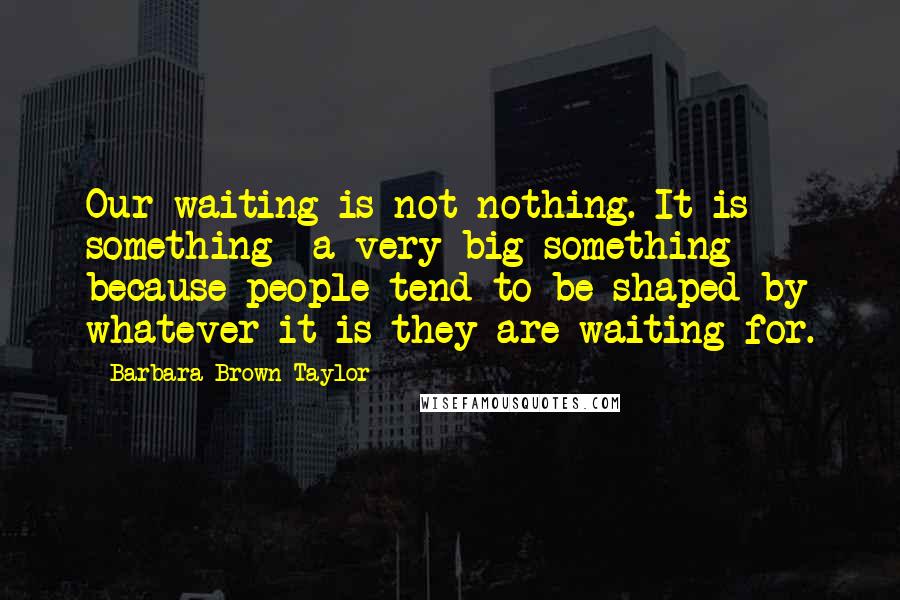 Barbara Brown Taylor Quotes: Our waiting is not nothing. It is something a very big something because people tend to be shaped by whatever it is they are waiting for.