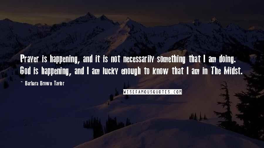 Barbara Brown Taylor Quotes: Prayer is happening, and it is not necessarily something that I am doing. God is happening, and I am lucky enough to know that I am in The Midst.