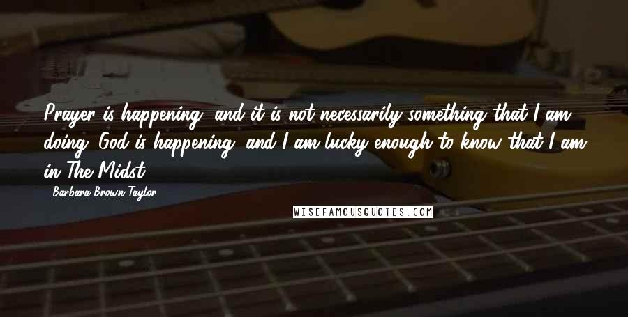 Barbara Brown Taylor Quotes: Prayer is happening, and it is not necessarily something that I am doing. God is happening, and I am lucky enough to know that I am in The Midst.