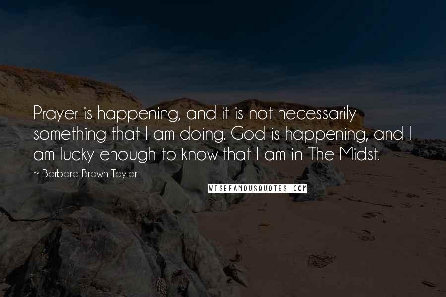 Barbara Brown Taylor Quotes: Prayer is happening, and it is not necessarily something that I am doing. God is happening, and I am lucky enough to know that I am in The Midst.