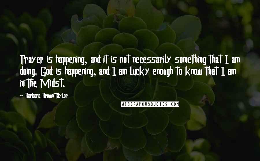 Barbara Brown Taylor Quotes: Prayer is happening, and it is not necessarily something that I am doing. God is happening, and I am lucky enough to know that I am in The Midst.