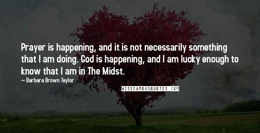 Barbara Brown Taylor Quotes: Prayer is happening, and it is not necessarily something that I am doing. God is happening, and I am lucky enough to know that I am in The Midst.