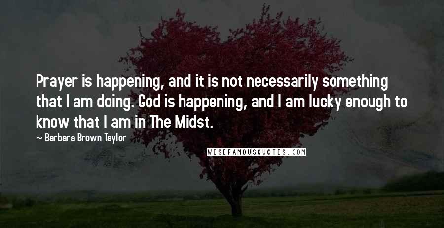 Barbara Brown Taylor Quotes: Prayer is happening, and it is not necessarily something that I am doing. God is happening, and I am lucky enough to know that I am in The Midst.