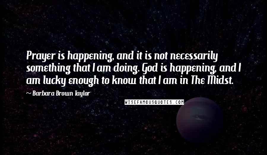 Barbara Brown Taylor Quotes: Prayer is happening, and it is not necessarily something that I am doing. God is happening, and I am lucky enough to know that I am in The Midst.