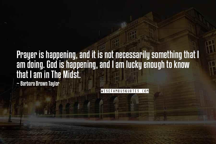 Barbara Brown Taylor Quotes: Prayer is happening, and it is not necessarily something that I am doing. God is happening, and I am lucky enough to know that I am in The Midst.