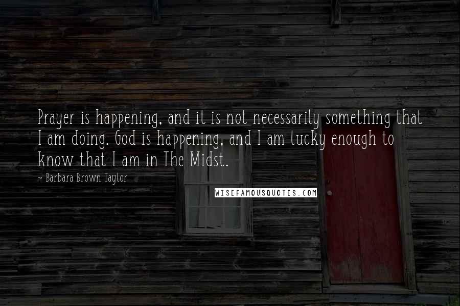 Barbara Brown Taylor Quotes: Prayer is happening, and it is not necessarily something that I am doing. God is happening, and I am lucky enough to know that I am in The Midst.