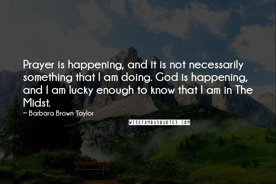 Barbara Brown Taylor Quotes: Prayer is happening, and it is not necessarily something that I am doing. God is happening, and I am lucky enough to know that I am in The Midst.