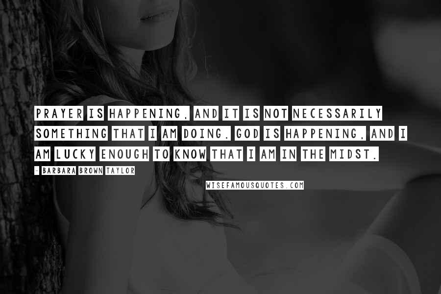 Barbara Brown Taylor Quotes: Prayer is happening, and it is not necessarily something that I am doing. God is happening, and I am lucky enough to know that I am in The Midst.