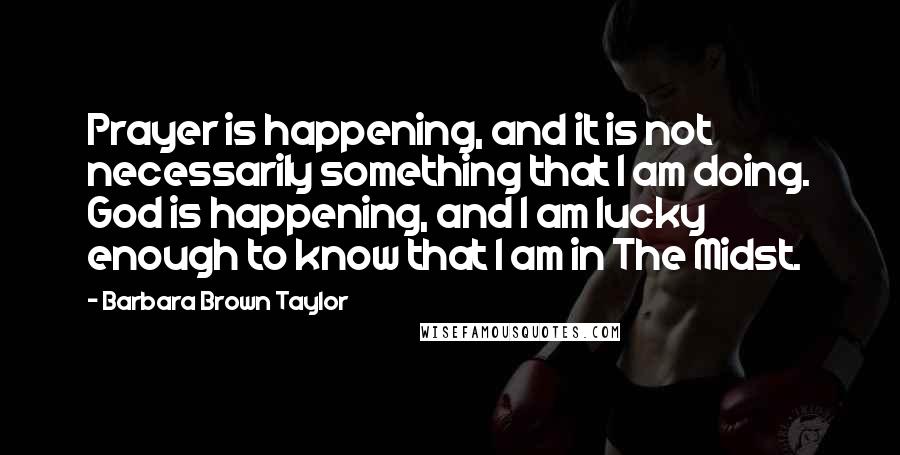 Barbara Brown Taylor Quotes: Prayer is happening, and it is not necessarily something that I am doing. God is happening, and I am lucky enough to know that I am in The Midst.