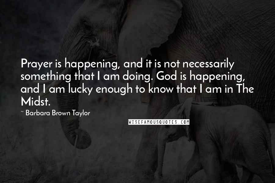 Barbara Brown Taylor Quotes: Prayer is happening, and it is not necessarily something that I am doing. God is happening, and I am lucky enough to know that I am in The Midst.