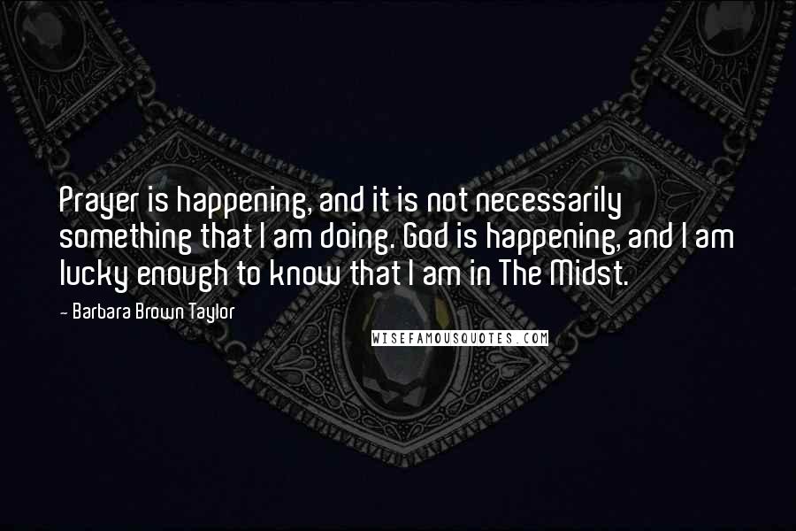 Barbara Brown Taylor Quotes: Prayer is happening, and it is not necessarily something that I am doing. God is happening, and I am lucky enough to know that I am in The Midst.