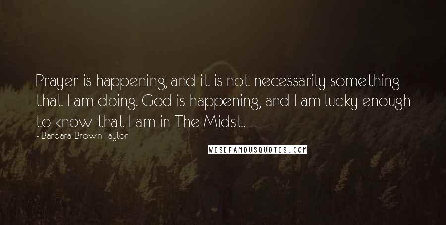 Barbara Brown Taylor Quotes: Prayer is happening, and it is not necessarily something that I am doing. God is happening, and I am lucky enough to know that I am in The Midst.