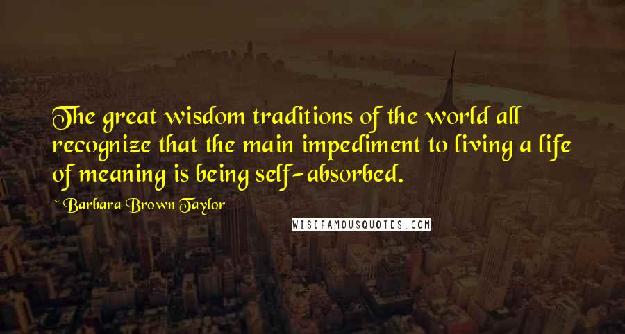Barbara Brown Taylor Quotes: The great wisdom traditions of the world all recognize that the main impediment to living a life of meaning is being self-absorbed.