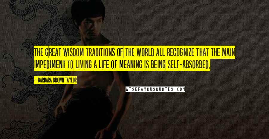 Barbara Brown Taylor Quotes: The great wisdom traditions of the world all recognize that the main impediment to living a life of meaning is being self-absorbed.