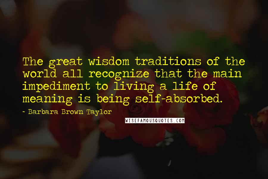 Barbara Brown Taylor Quotes: The great wisdom traditions of the world all recognize that the main impediment to living a life of meaning is being self-absorbed.