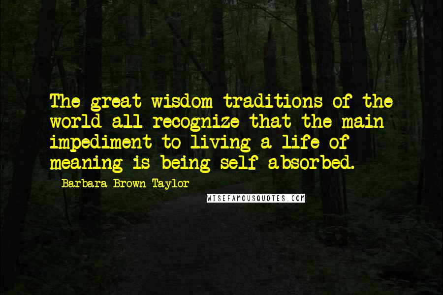 Barbara Brown Taylor Quotes: The great wisdom traditions of the world all recognize that the main impediment to living a life of meaning is being self-absorbed.