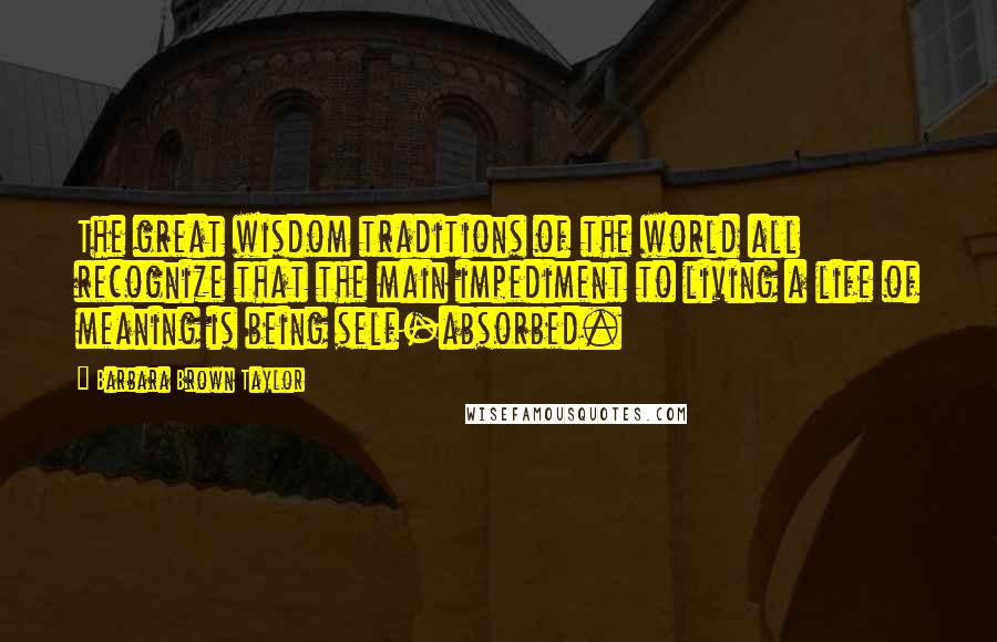 Barbara Brown Taylor Quotes: The great wisdom traditions of the world all recognize that the main impediment to living a life of meaning is being self-absorbed.