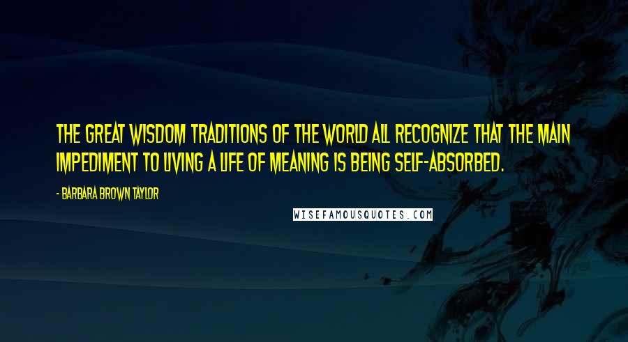 Barbara Brown Taylor Quotes: The great wisdom traditions of the world all recognize that the main impediment to living a life of meaning is being self-absorbed.