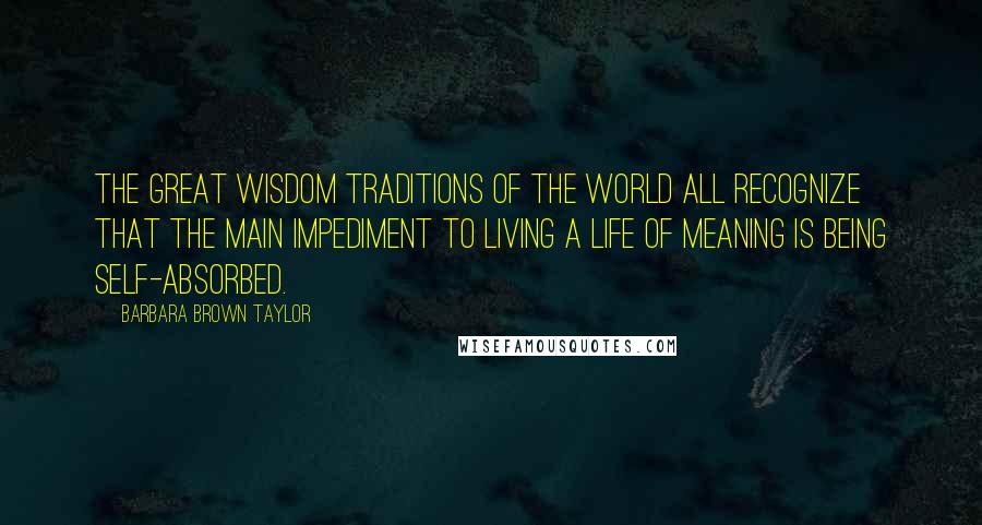 Barbara Brown Taylor Quotes: The great wisdom traditions of the world all recognize that the main impediment to living a life of meaning is being self-absorbed.
