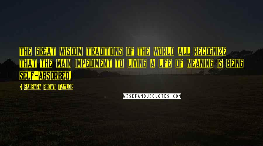 Barbara Brown Taylor Quotes: The great wisdom traditions of the world all recognize that the main impediment to living a life of meaning is being self-absorbed.